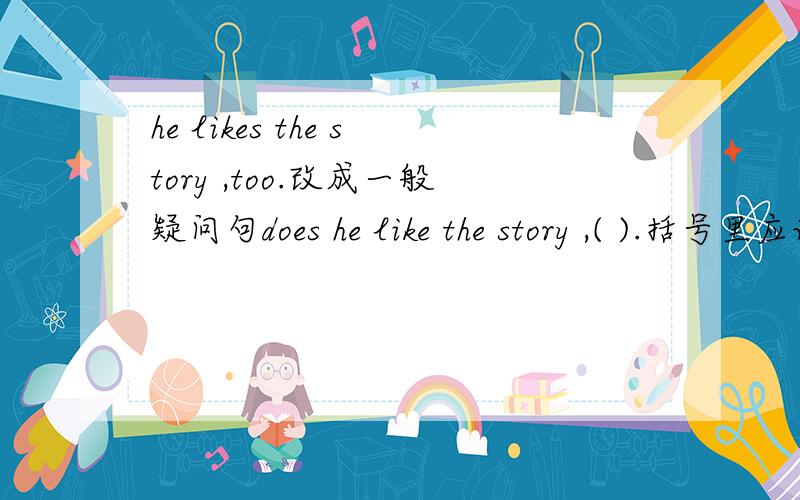 he likes the story ,too.改成一般疑问句does he like the story ,( ).括号里应该填什么,应该填too还是填别的单词？