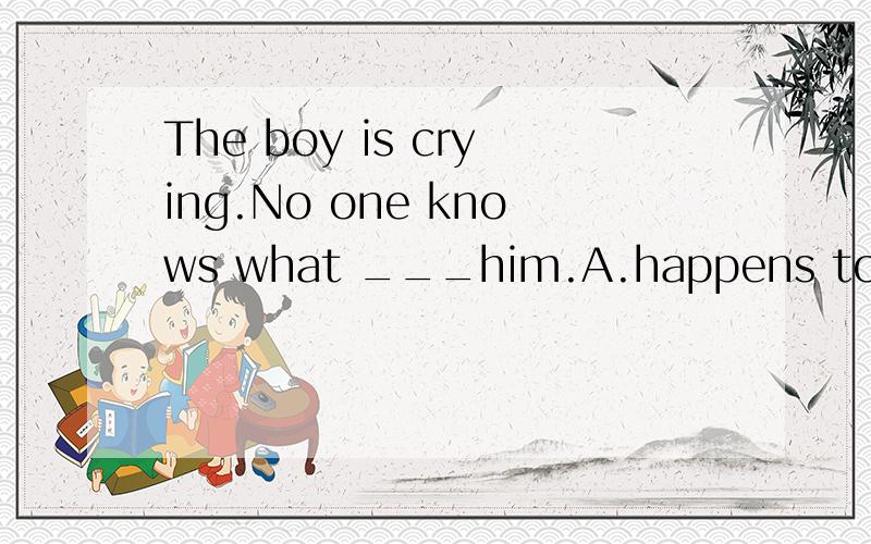 The boy is crying.No one knows what ___him.A.happens to B.has happend to C.is happening with D.happened with