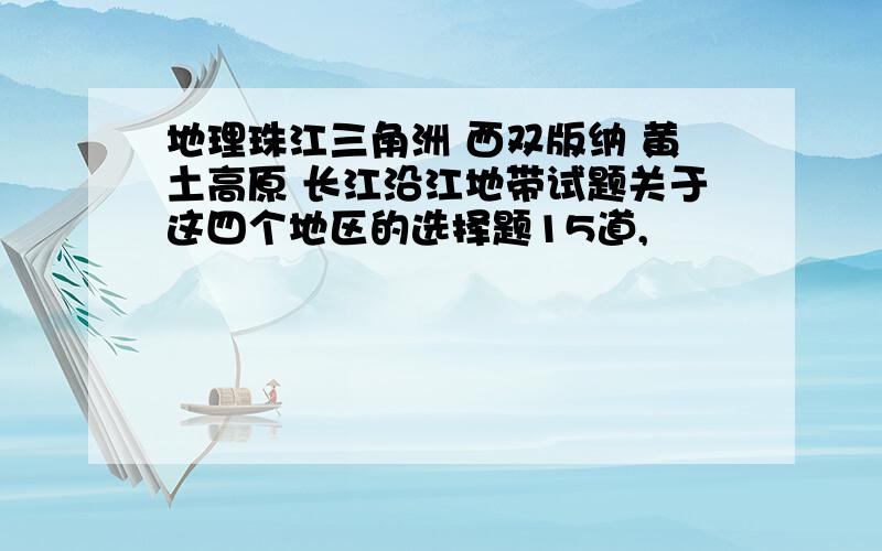 地理珠江三角洲 西双版纳 黄土高原 长江沿江地带试题关于这四个地区的选择题15道,