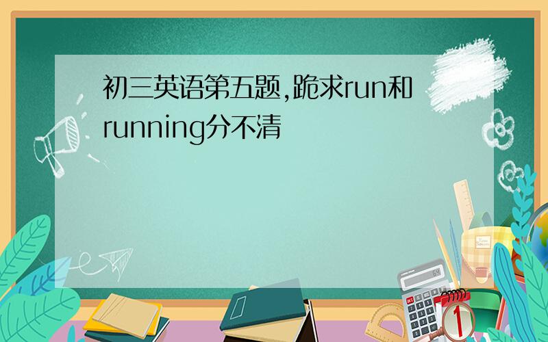 初三英语第五题,跪求run和running分不清