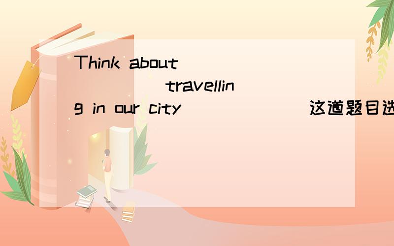 Think about _______travelling in our city______(这道题目选A,为什么,请您帮助具体讲讲)A what,will be like B what will ,be like C what will ,like D what,will like