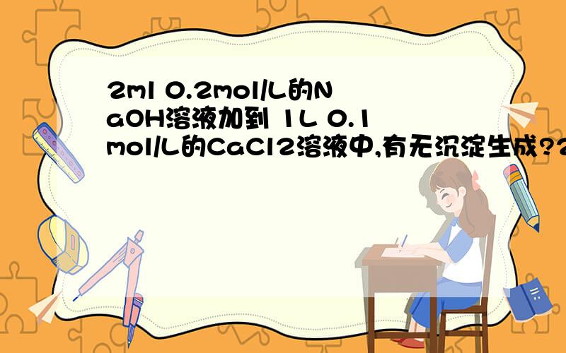 2ml 0.2mol/L的NaOH溶液加到 1L 0.1mol/L的CaCl2溶液中,有无沉淀生成?2ml 0.2mol/L的NaOH溶液加到 1L 0.1mol/L的CaCl2溶液中,有无沉淀生成?已知Ca(OH)2的 Ksp=8*10^-6