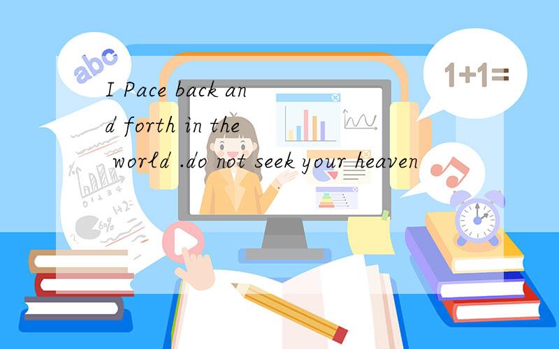 I Pace back and forth in the world .do not seek your heaven