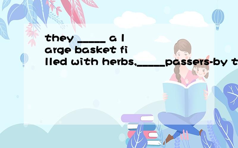they _____ a large basket filled with herbs,_____passers-by to buy their goods with cheerful voices.第一空应该是carried 还是 took还是brought?第二空应该是begging 还是inviting还是telling?