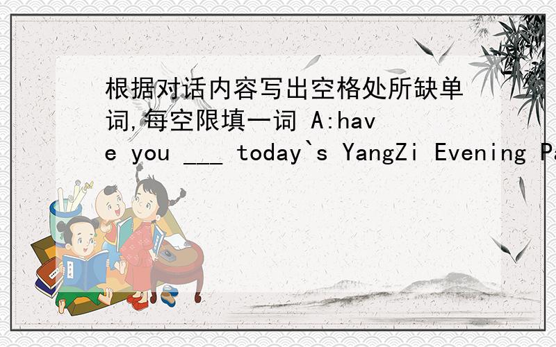 根据对话内容写出空格处所缺单词,每空限填一词 A:have you ___ today`s YangZi Evening Paper?B:Not___ .what does it___?A:It says that a pupil was riding to shool____a car hit him