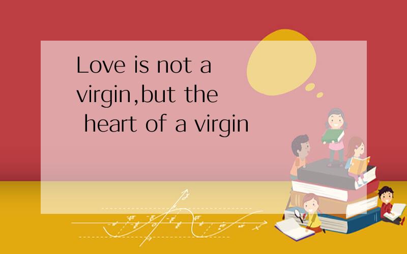 Love is not a virgin,but the heart of a virgin