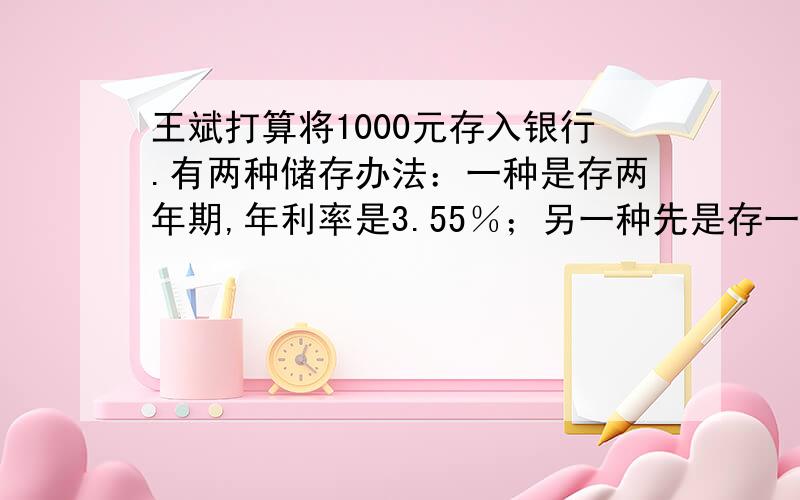 王斌打算将1000元存入银行.有两种储存办法：一种是存两年期,年利率是3.55％；另一种先是存一年期,年利率为2.75％,第一年到期后再把本金和税后利息合在一起再存一年.算一算,哪一种存款方