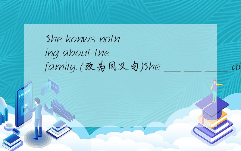 She konws nothing about the family.(改为同义句)She ___ ___ ____ about the family.