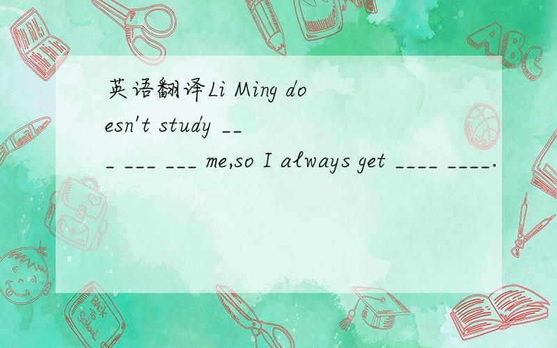 英语翻译Li Ming doesn't study ___ ___ ___ me,so I always get ____ ____.