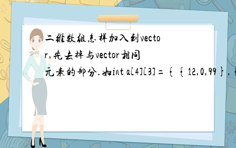 二维数组怎样加入到vector,先去掉与vector相同元素的部分.如int a[4][3]={{12,0,99},{8,10,53},{1,2,13},{6,7,13}};vector b(10,vector(3));其中b最后的元素为{16,29,7},{12,0,99},{8,10,53}.即a数组的前两个元素与vector最后