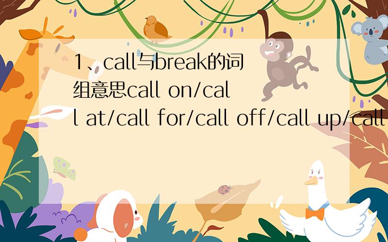 1、call与break的词组意思call on/call at/call for/call off/call up/call inbreak down/break in/break into/break off/break up/break away from2、when&while用法区别3、keep up with的意思