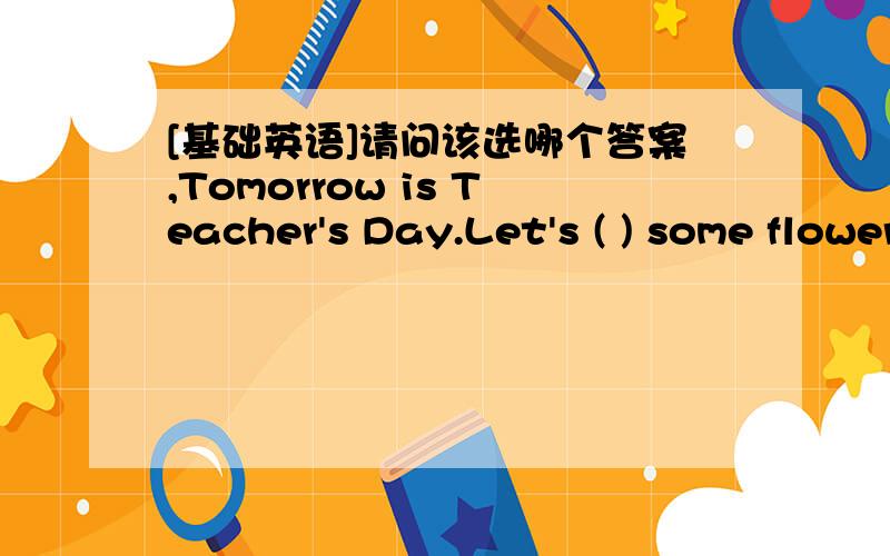 [基础英语]请问该选哪个答案,Tomorrow is Teacher's Day.Let's ( ) some flowers for our teacher.A.want B.getC.grow请说明理由谢谢回答者.