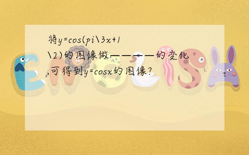 将y=cos(pi\3x+1\2)的图像做————的变化,可得到y=cosx的图像?