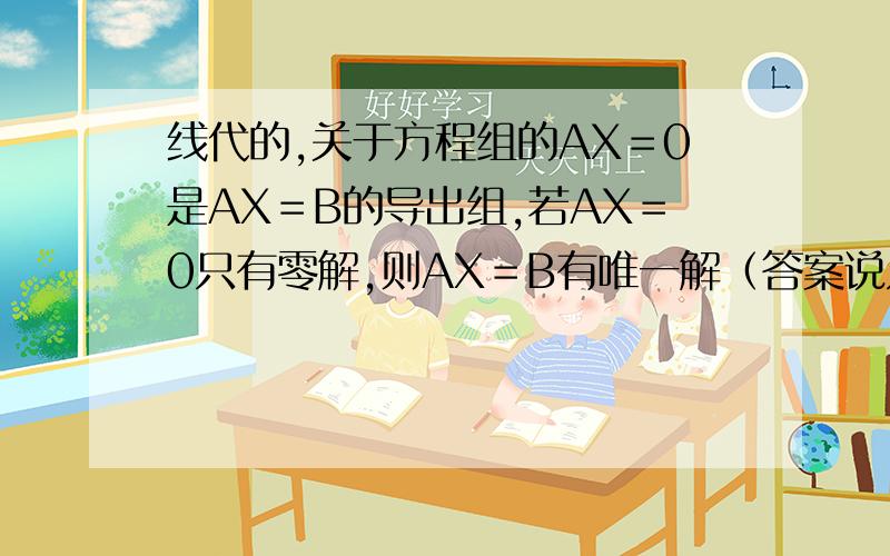 线代的,关于方程组的AX＝0是AX＝B的导出组,若AX＝0只有零解,则AX＝B有唯一解（答案说只有A是方阵成立,但书上讨论非奇次是,说R＝N时只有一解,我用的化学工业出版社的书,书上的R＝N是包含方