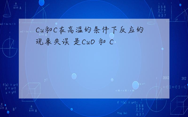 Cu和C在高温的条件下反应的现象失误 是CuO 和 C