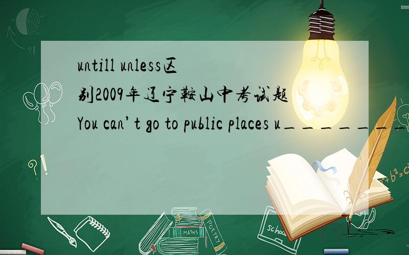 untill unless区别2009年辽宁鞍山中考试题You can’t go to public places u_______you have been symptom-free for at least 24 hours.为什么答案是unless 而不是until?
