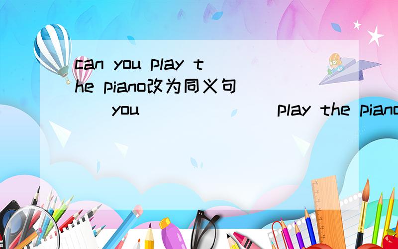 can you play the piano改为同义句___you___ ____play the piano,快.