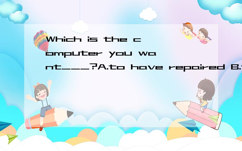 Which is the computer you want___?A.to have repaired B.to have it repaired C.it repaired D.to repair it请问为什么选A.B和D哪里错?