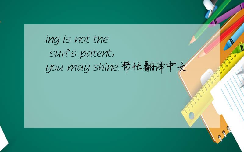 ing is not the sun`s patent,you may shine.帮忙翻译中文