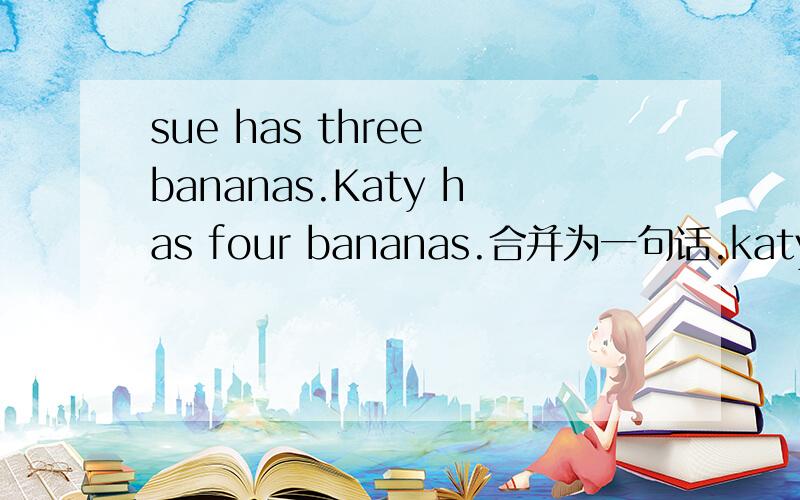 sue has three bananas.Katy has four bananas.合并为一句话.katy has ----- ----- banana than sue.