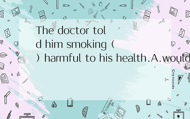 The doctor told him smoking（）harmful to his health.A.would be B.will be C.has been D.is忘记说勒ABCD都讲明一下原因