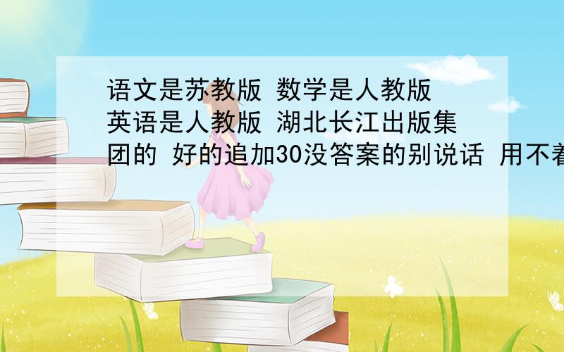 语文是苏教版 数学是人教版 英语是人教版 湖北长江出版集团的 好的追加30没答案的别说话 用不着你来教育我