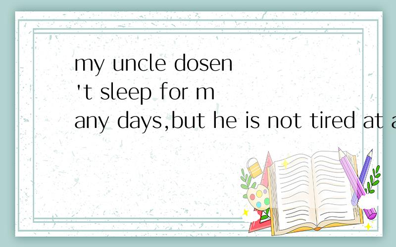 my uncle dosen't sleep for many days,but he is not tired at all.what is his secret回答一下