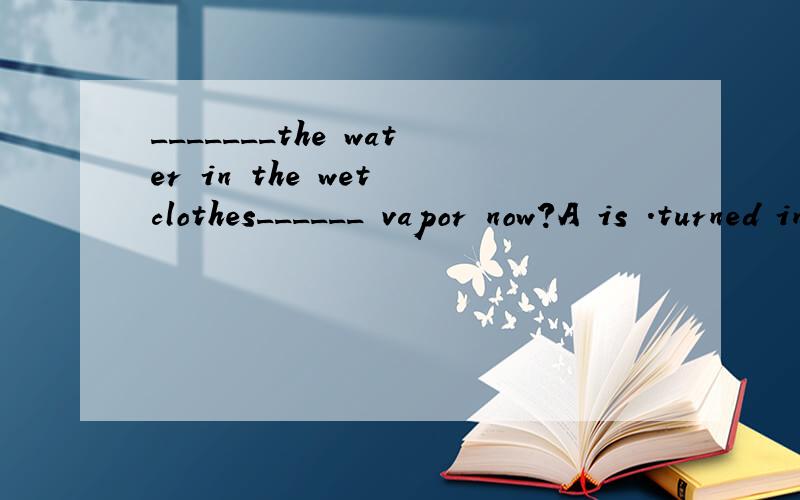_______the water in the wet clothes______ vapor now?A is .turned into B is.being turned into请问选哪个,