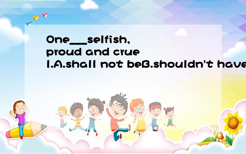 One___selfish,proud and cruel.A.shall not beB.shouldn't have beenC.shouldn't be请简述原因