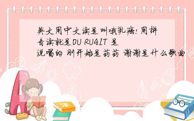 英文用中文读是叫哦乳癌!用拼音读就是OU RUAIT 是说唱的 刚开始是药药 谢谢是什么歌曲