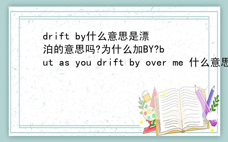 drift by什么意思是漂泊的意思吗?为什么加BY?but as you drift by over me 什么意思?drift by这词组就是漂泊的意思是吗？