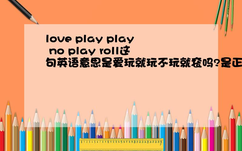 love play play no play roll这句英语意思是爱玩就玩不玩就衮吗?是正确的吗?