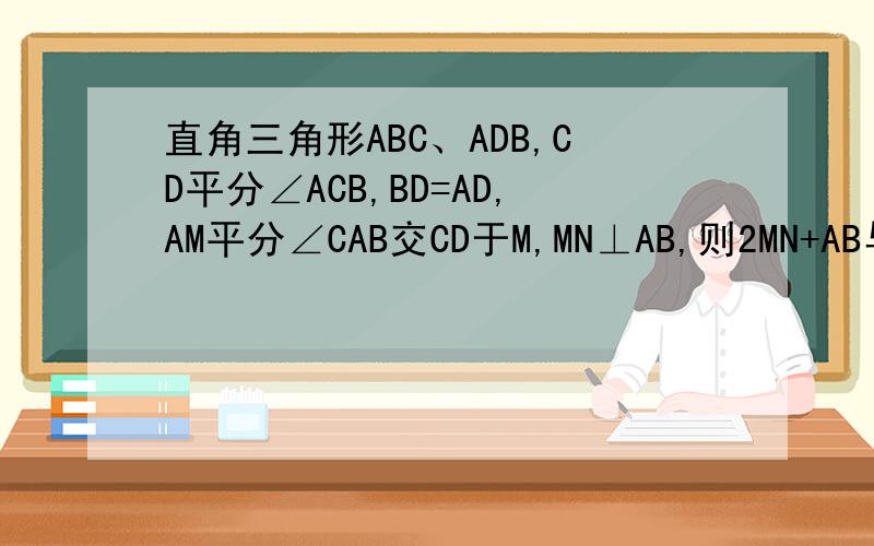 直角三角形ABC、ADB,CD平分∠ACB,BD=AD,AM平分∠CAB交CD于M,MN⊥AB,则2MN+AB与CD有和数量关系?拜托写下思路就行了、、答对的、我再加30