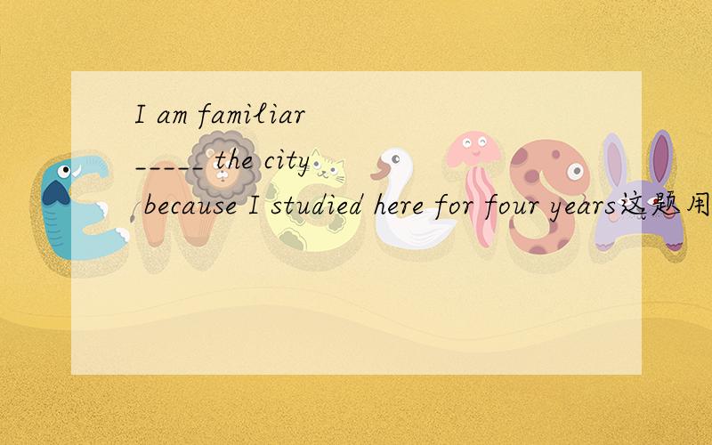 I am familiar _____ the city because I studied here for four years这题用for还是with?为什么?