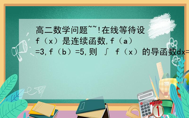 高二数学问题~~!在线等待设f（x）是连续函数,f（a）=3,f（b）=5,则 ∫ f（x）的导函数dx=? ∫ 的下限是a,上限是b.请问答案是多少?