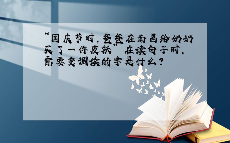 “国庆节时,爸爸在南昌给奶奶买了一件皮袄” 在读句子时,需要变调读的字是什么?