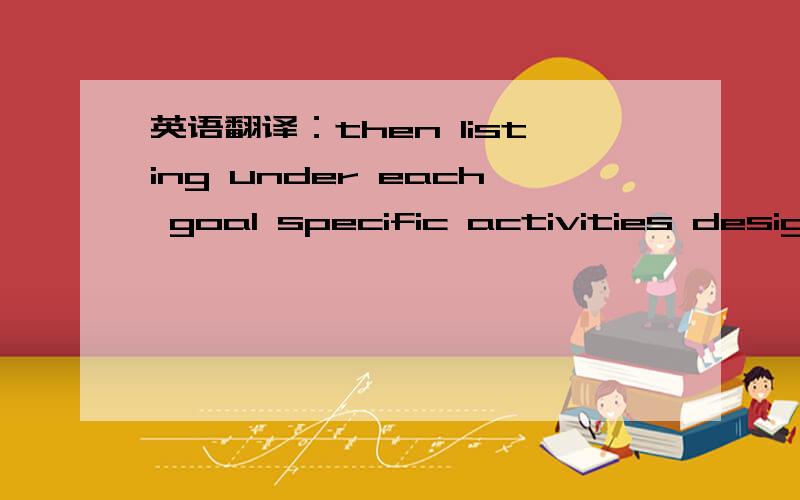 英语翻译：then listing under each goal specific activities designed to achieve it.
