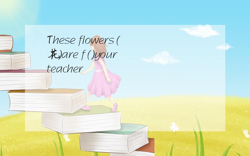 These flowers（花）are f（）your teacher