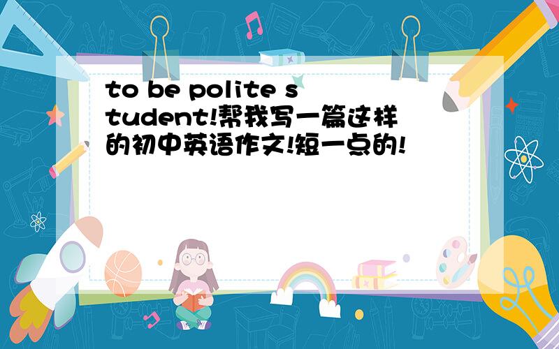 to be polite student!帮我写一篇这样的初中英语作文!短一点的!