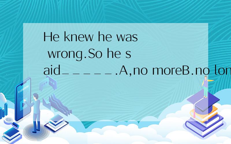 He knew he was wrong.So he said_____.A,no moreB.no longerC.not any moreD.not any longer