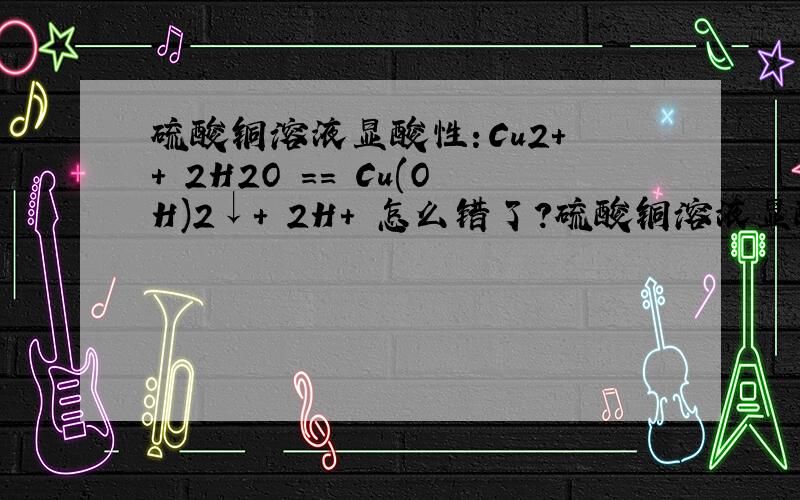硫酸铜溶液显酸性：Cu2+ + 2H2O == Cu(OH)2↓+ 2H+ 怎么错了?硫酸铜溶液显酸性：Cu2+ + 2H2O == Cu(OH)2↓+ 2H+ 怎么错了?