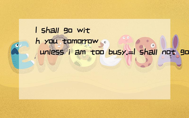 I shall go with you tomorrow unless i am too busy.=I shall not go with you tomorrow if I am not too busy.我感觉错了!中文翻译的话第一句应该是：明天我将和你去除非我很忙.第二句是：明天我将不会和你去如果我