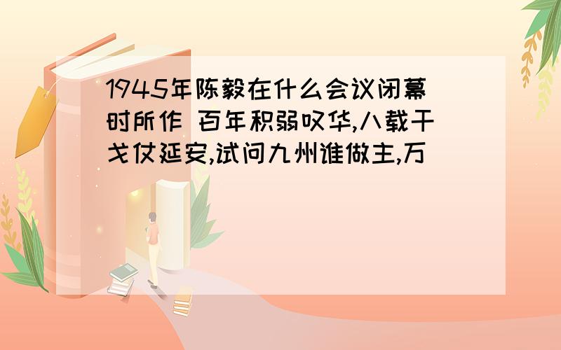 1945年陈毅在什么会议闭幕时所作 百年积弱叹华,八载干戈仗延安,试问九州谁做主,万