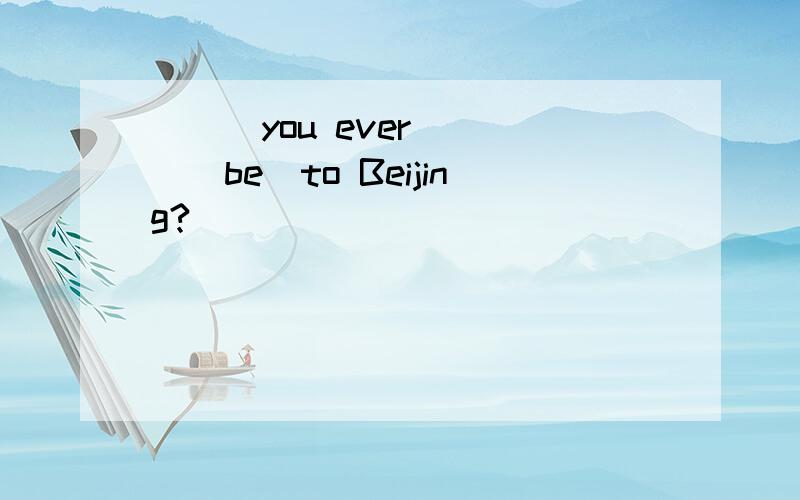 ___you ever ___(be)to Beijing?