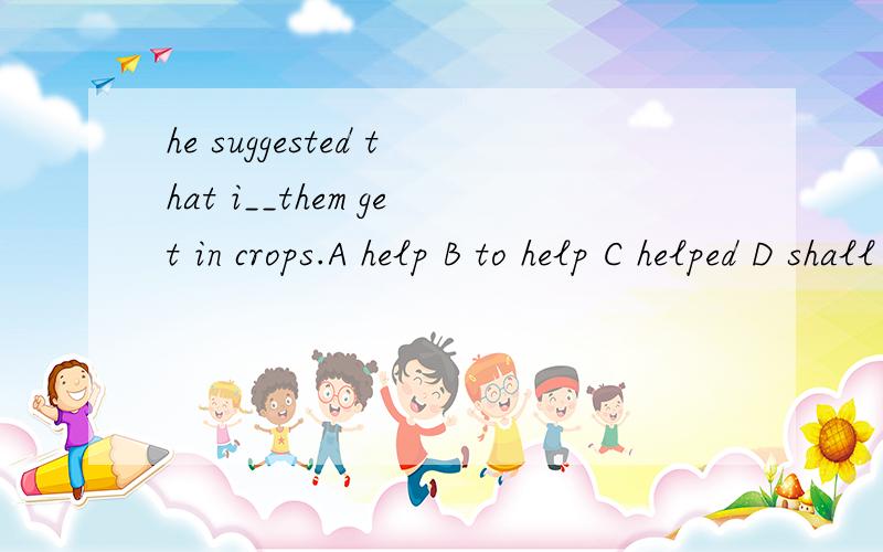 he suggested that i__them get in crops.A help B to help C helped D shall help如何选择?为什么呢?