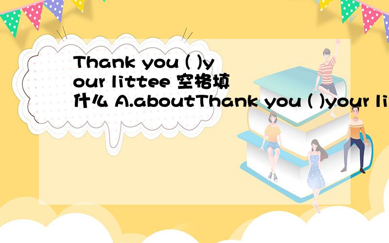 Thank you ( )your littee 空格填什么 A.aboutThank you ( )your littee 空格填什么A.about B.for C.in