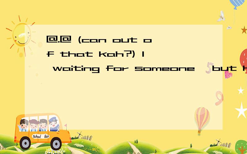 @.@ (can out of that kah?) I waiting for someone ,but having a problem by someone...-_-
