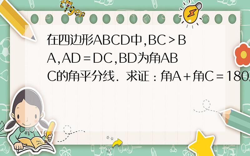 在四边形ABCD中,BC＞BA,AD＝DC,BD为角ABC的角平分线．求证：角A＋角C＝180度如果是用过点D分别画BA,BC的垂线该怎么证四边形图为梯形,左边为A与B,右边为D与C.两边图似对称,D与B连结为直线把四边