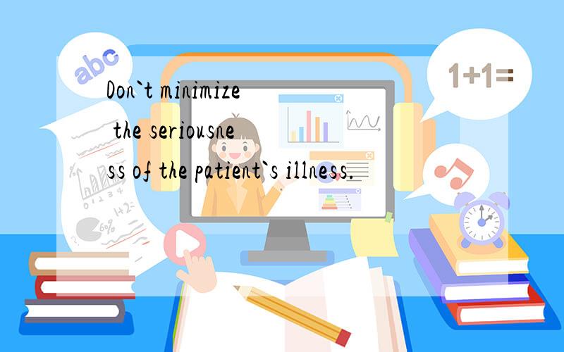 Don`t minimize the seriousness of the patient`s illness.