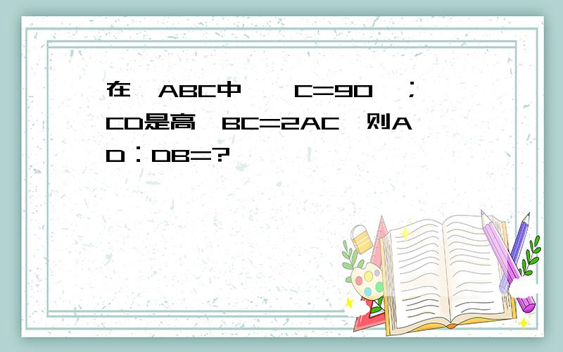 在△ABC中,∠C=90°；CD是高,BC=2AC,则AD：DB=?